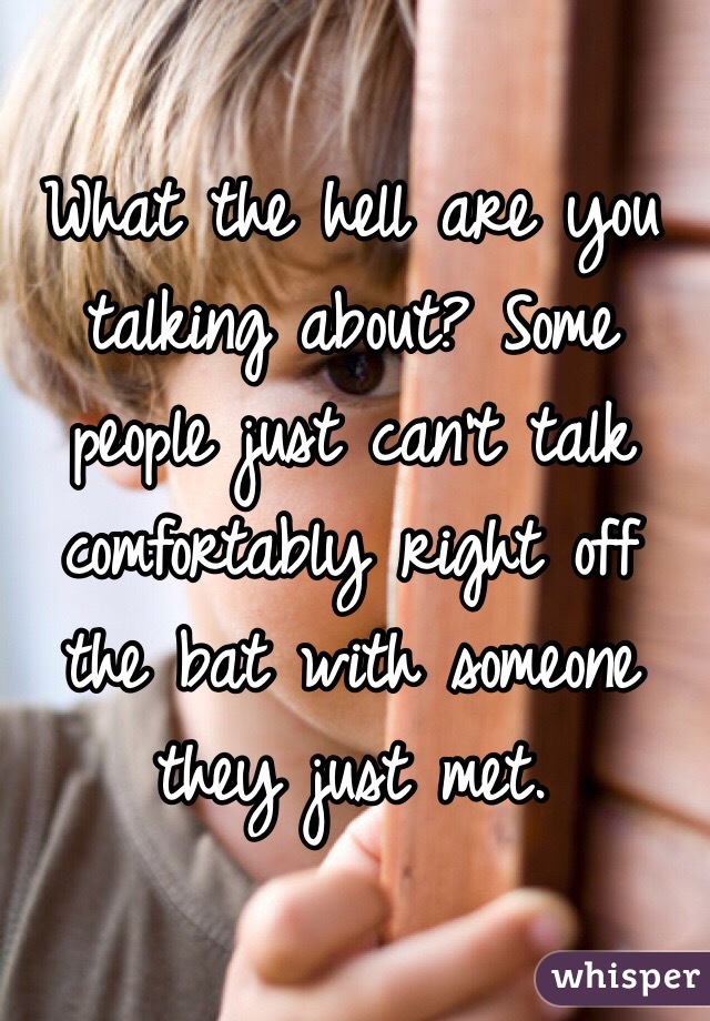 What the hell are you talking about? Some people just can't talk comfortably right off the bat with someone they just met.