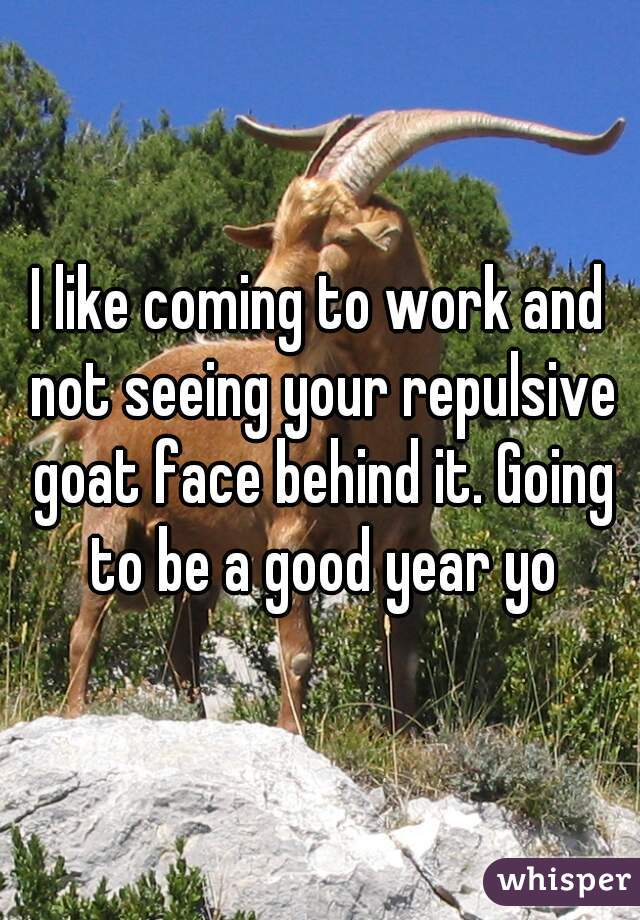 I like coming to work and not seeing your repulsive goat face behind it. Going to be a good year yo