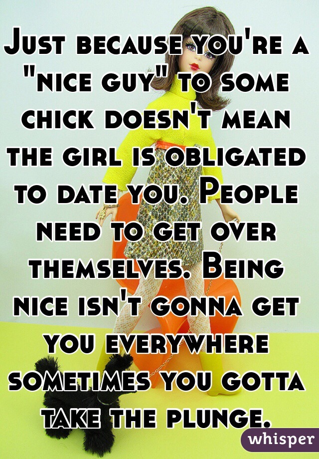 Just because you're a "nice guy" to some chick doesn't mean the girl is obligated to date you. People need to get over themselves. Being nice isn't gonna get you everywhere sometimes you gotta take the plunge. 