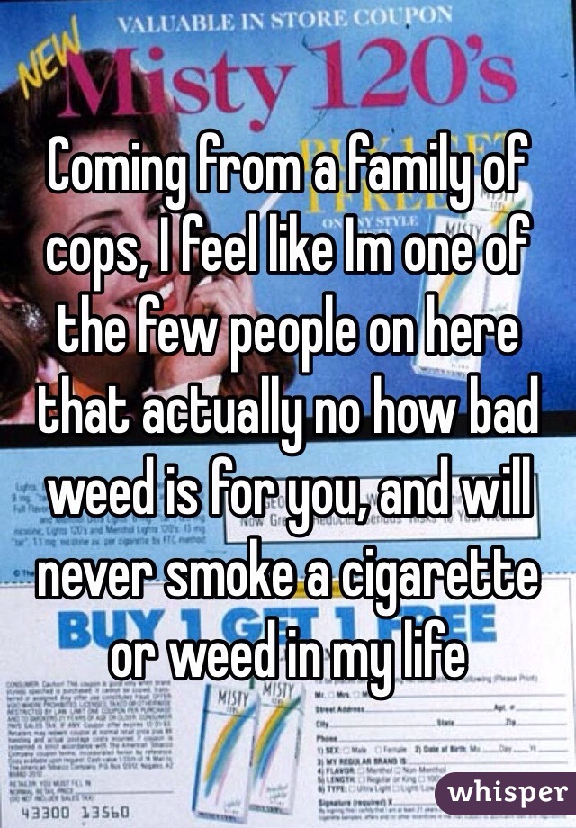 Coming from a family of cops, I feel like Im one of the few people on here that actually no how bad weed is for you, and will never smoke a cigarette or weed in my life