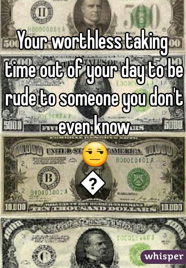 Your worthless taking time out of your day to be rude to someone you don't even know 😒😂