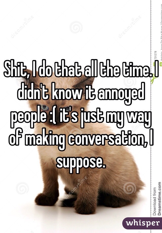 Shit, I do that all the time. I didn't know it annoyed people :( it's just my way of making conversation, I suppose. 