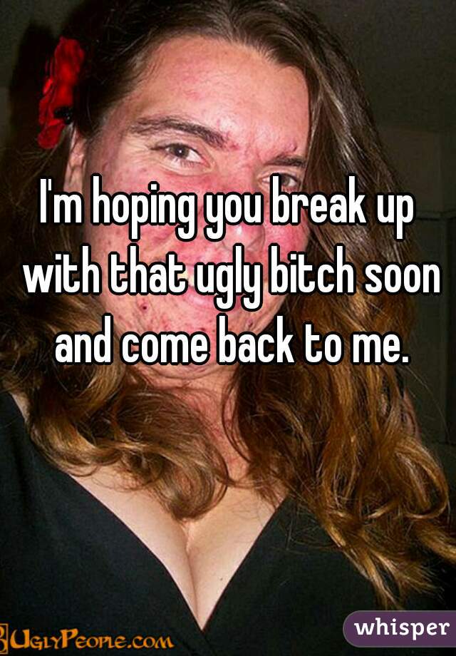 I'm hoping you break up with that ugly bitch soon and come back to me.