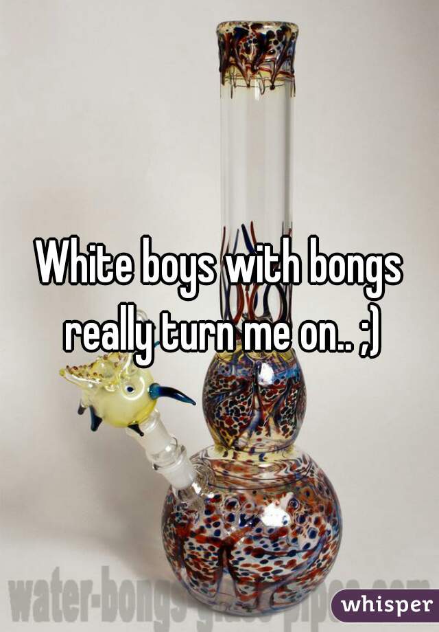 White boys with bongs really turn me on.. ;)