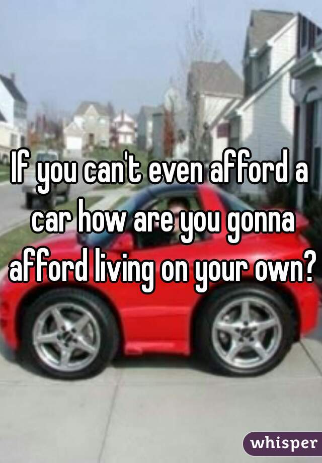 If you can't even afford a car how are you gonna afford living on your own?