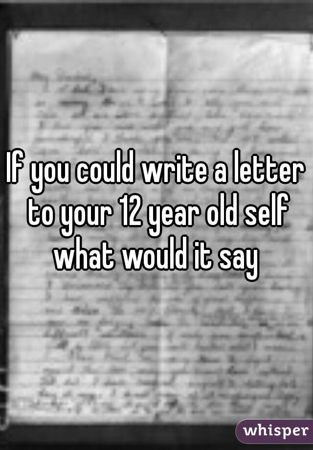 If you could write a letter to your 12 year old self what would it say 