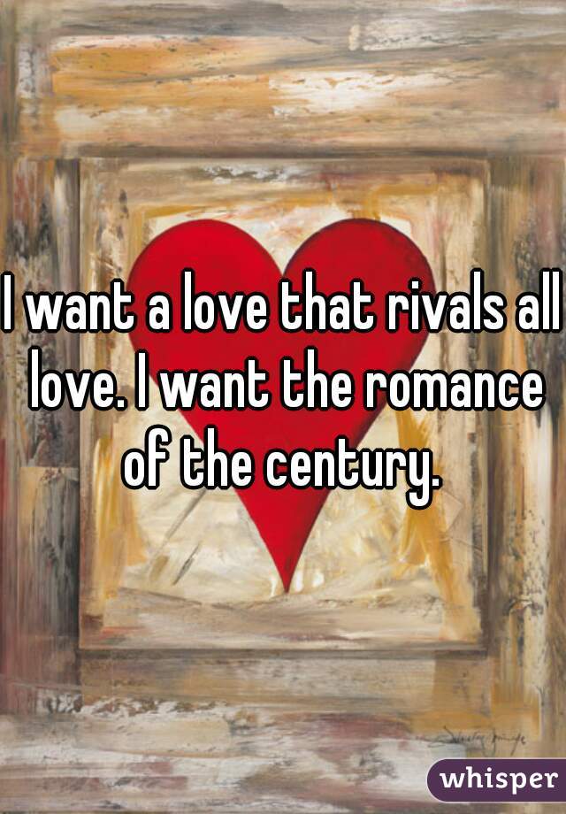 I want a love that rivals all love. I want the romance of the century. 