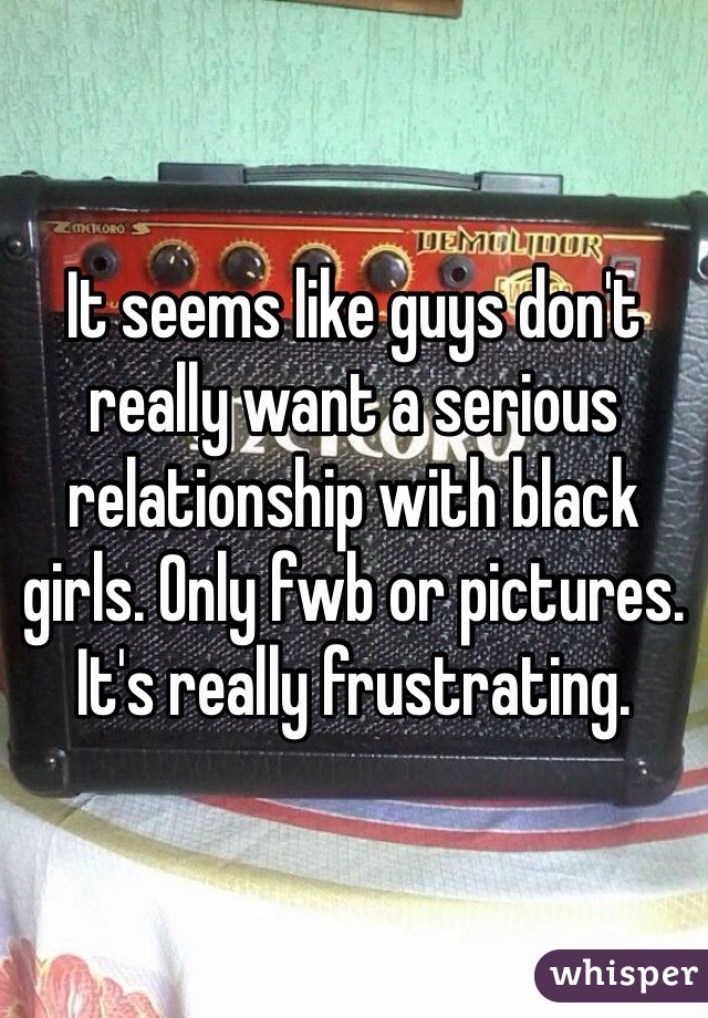 It seems like guys don't really want a serious relationship with black girls. Only fwb or pictures. It's really frustrating. 