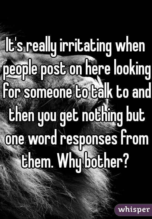 It's really irritating when people post on here looking for someone to talk to and then you get nothing but one word responses from them. Why bother? 