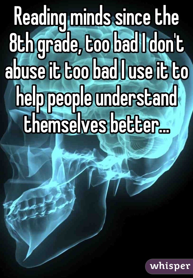 Reading minds since the 8th grade, too bad I don't abuse it too bad I use it to help people understand themselves better...