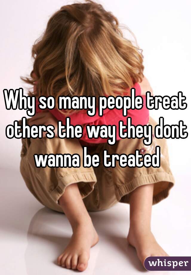 Why so many people treat others the way they dont wanna be treated