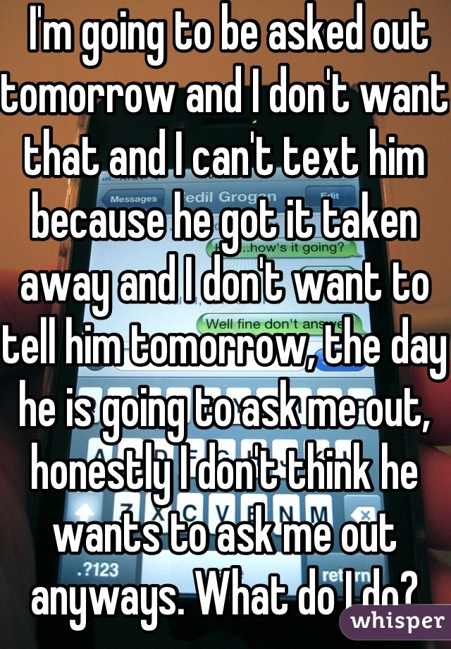  I'm going to be asked out tomorrow and I don't want that and I can't text him because he got it taken away and I don't want to tell him tomorrow, the day he is going to ask me out, honestly I don't think he wants to ask me out anyways. What do I do?