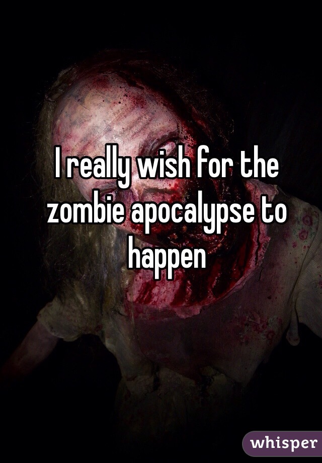 I really wish for the zombie apocalypse to happen 