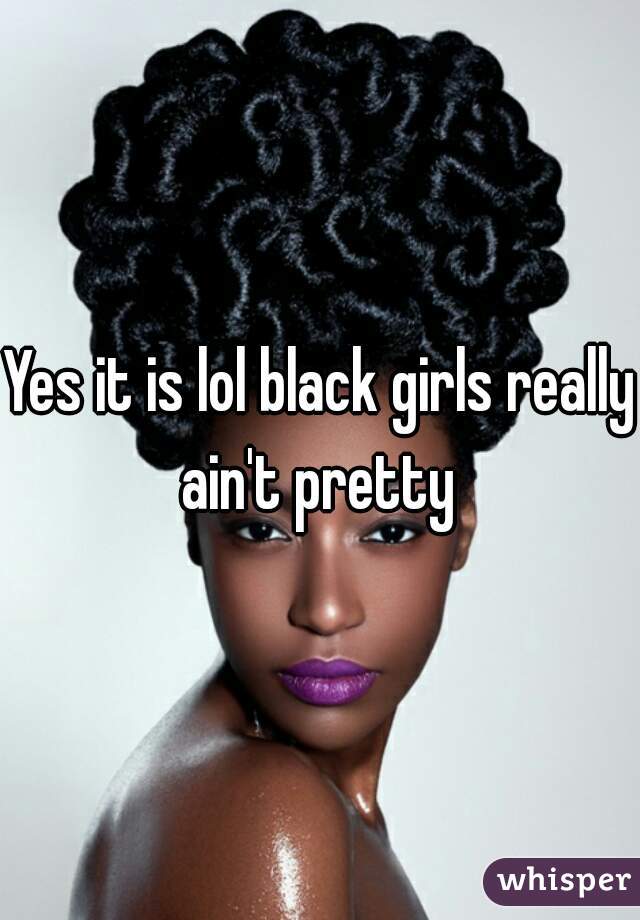 Yes it is lol black girls really ain't pretty 