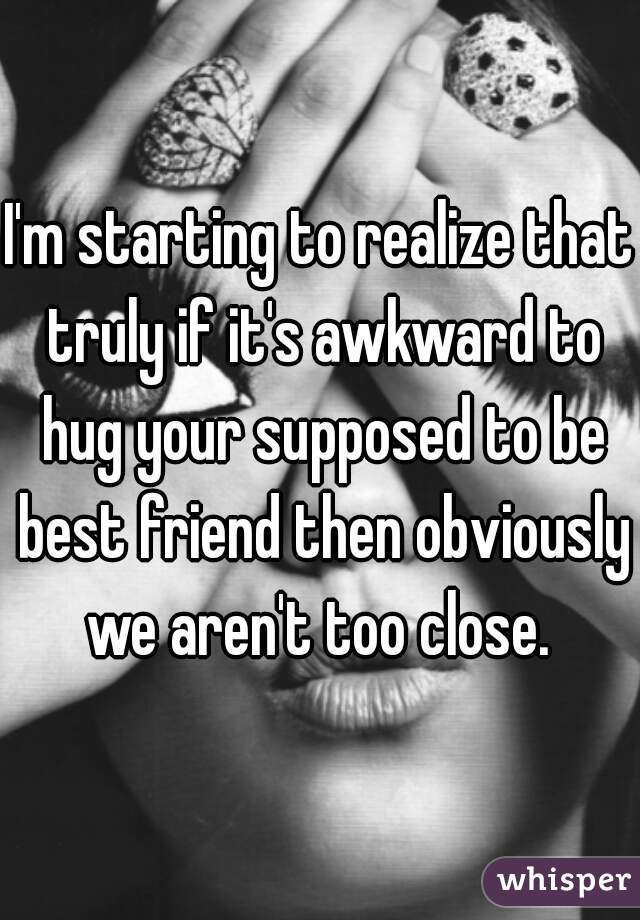 I'm starting to realize that truly if it's awkward to hug your supposed to be best friend then obviously we aren't too close. 