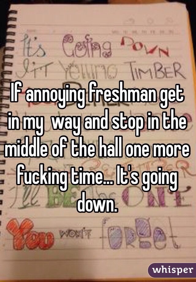 If annoying freshman get in my  way and stop in the middle of the hall one more fucking time... It's going down.