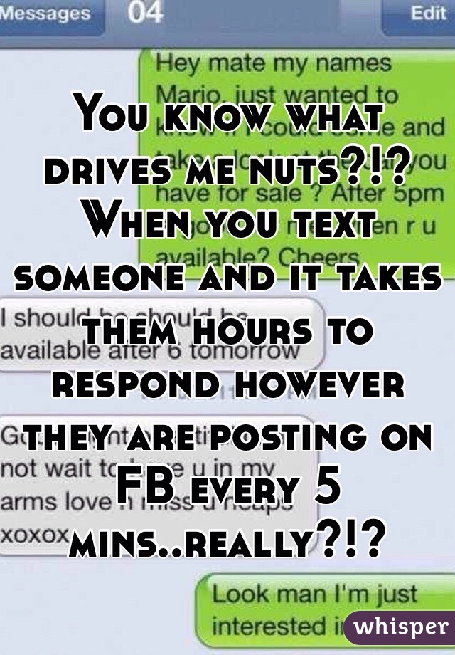 You know what drives me nuts?!? When you text someone and it takes them hours to respond however they are posting on FB every 5 mins..really?!?