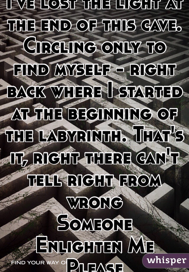 I've lost the light at the end of this cave. Circling only to find myself - right back where I started at the beginning of the labyrinth. That's it, right there can't tell right from wrong
Someone
Enlighten Me Please