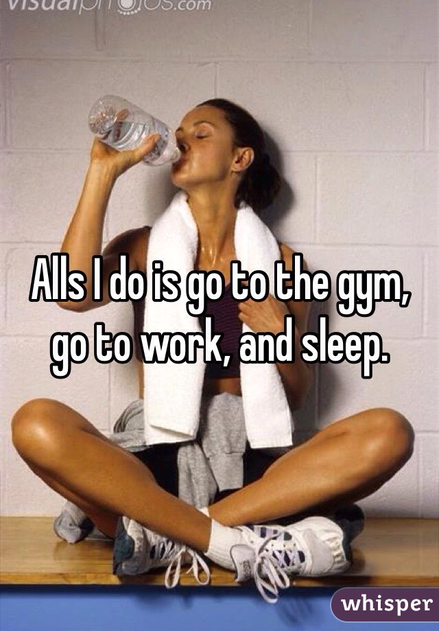 Alls I do is go to the gym, go to work, and sleep. 