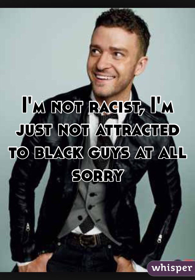 I'm not racist, I'm just not attracted to black guys at all sorry 