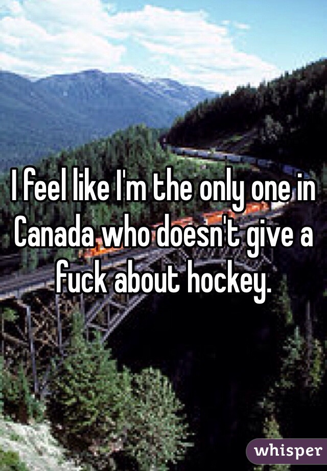 I feel like I'm the only one in Canada who doesn't give a fuck about hockey. 