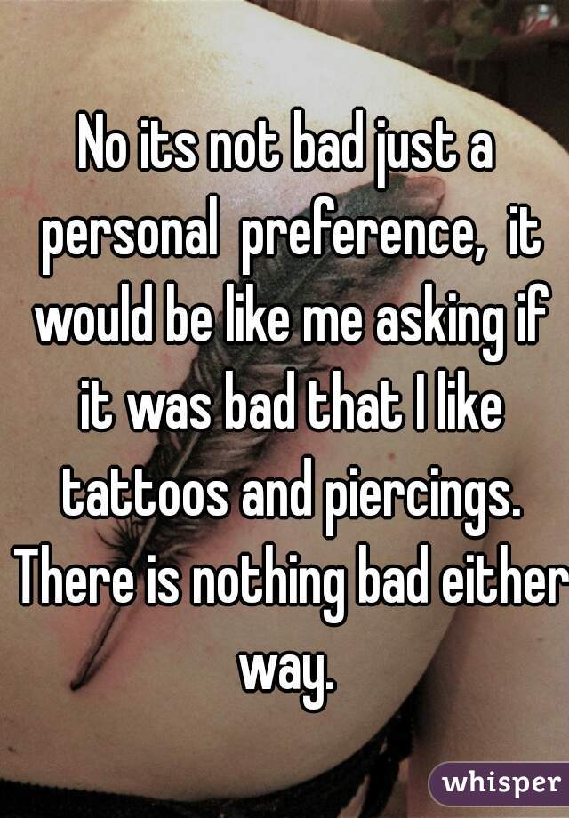 No its not bad just a personal  preference,  it would be like me asking if it was bad that I like tattoos and piercings. There is nothing bad either way. 