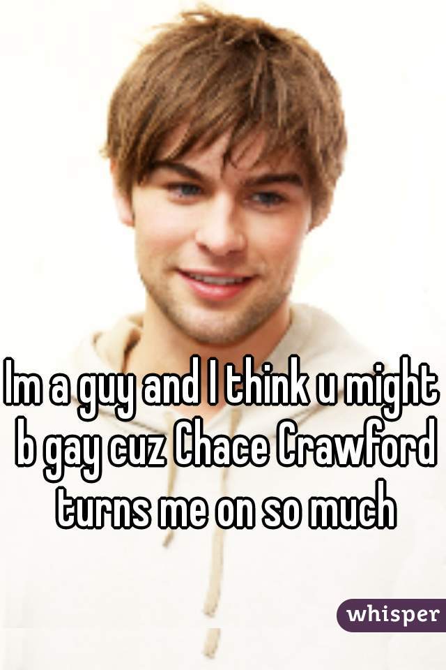 Im a guy and I think u might b gay cuz Chace Crawford turns me on so much