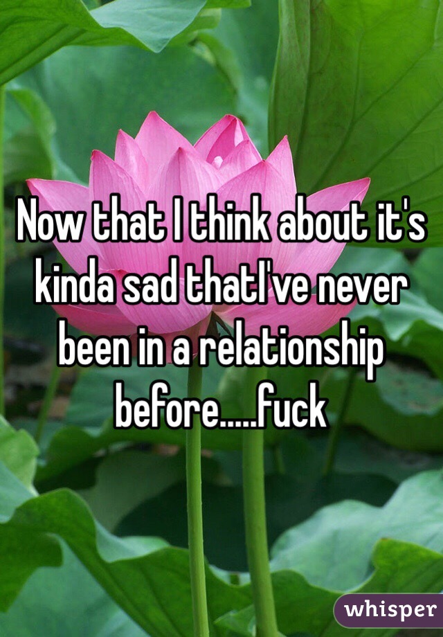 Now that I think about it's kinda sad thatI've never been in a relationship before.....fuck