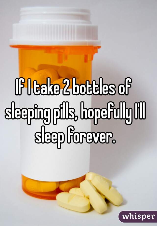 If I take 2 bottles of sleeping pills, hopefully I'll sleep forever.