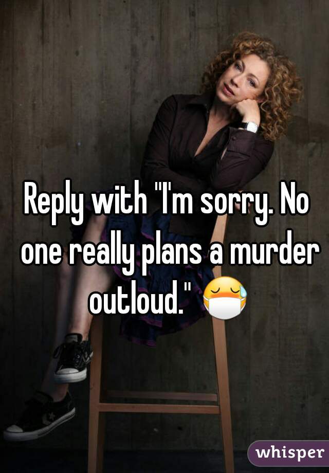 Reply with "I'm sorry. No one really plans a murder outloud." 😷 