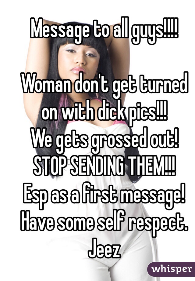 Message to all guys!!!! 

Woman don't get turned on with dick pics!!! 
We gets grossed out! 
STOP SENDING THEM!!! 
Esp as a first message! 
Have some self respect. Jeez 