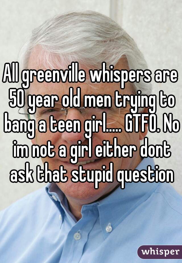 All greenville whispers are 50 year old men trying to bang a teen girl..... GTFO. No im not a girl either dont ask that stupid question