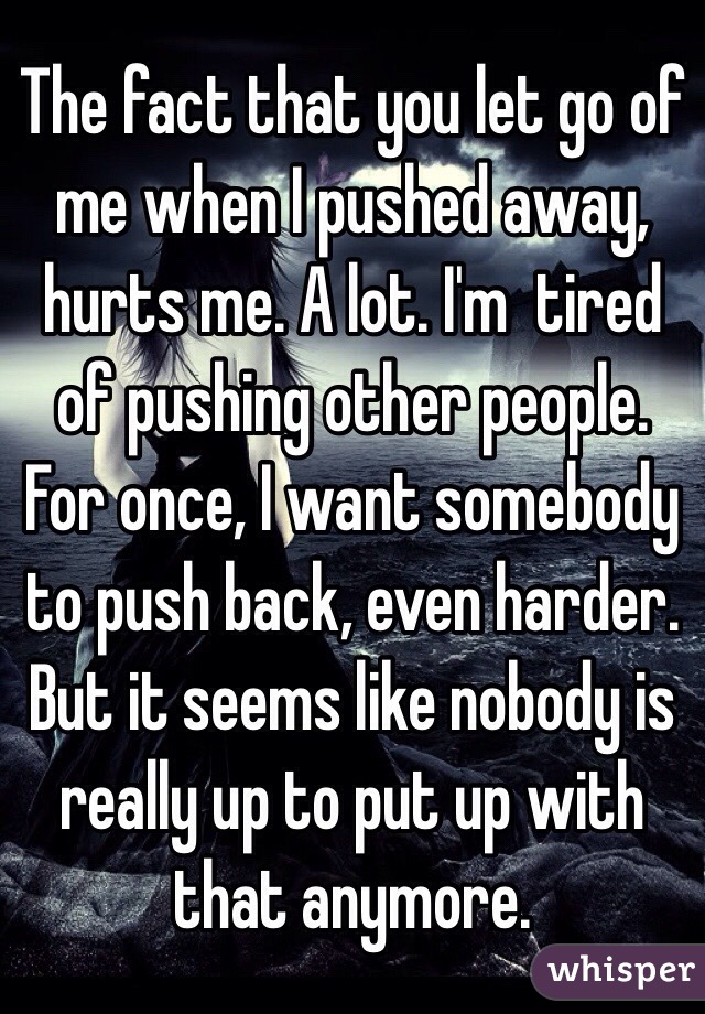 The fact that you let go of me when I pushed away, hurts me. A lot. I'm  tired of pushing other people. For once, I want somebody to push back, even harder. But it seems like nobody is really up to put up with that anymore. 