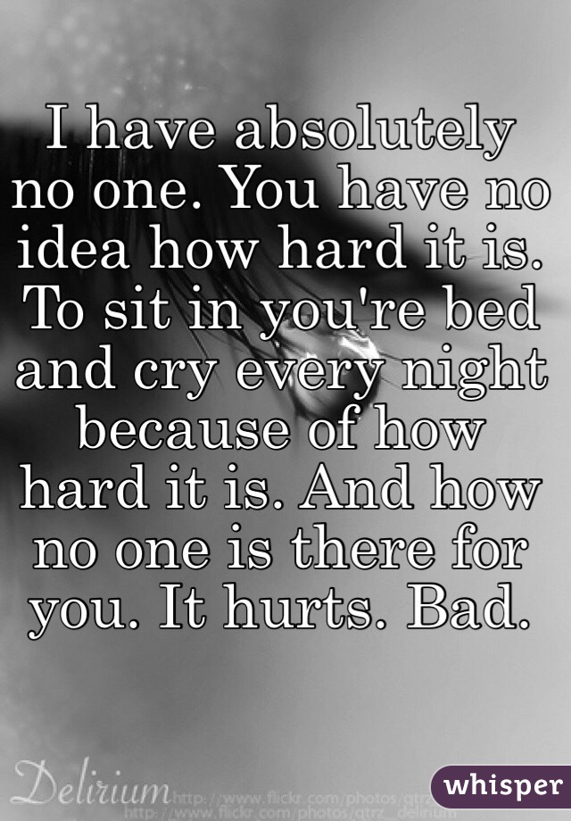 I have absolutely no one. You have no idea how hard it is. To sit in you're bed and cry every night because of how hard it is. And how no one is there for you. It hurts. Bad. 