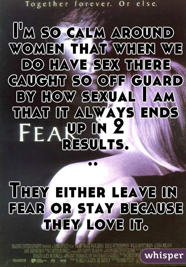 I'm so calm around women that when we do have sex there caught so off guard by how sexual I am that it always ends up in 2 results...

They either leave in fear or stay because they love it.