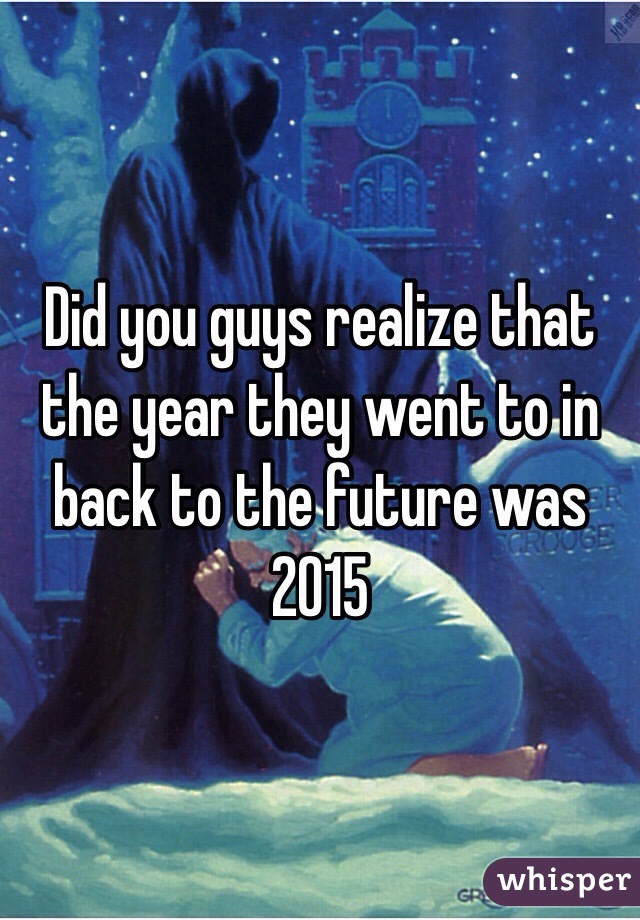 Did you guys realize that the year they went to in back to the future was 2015 