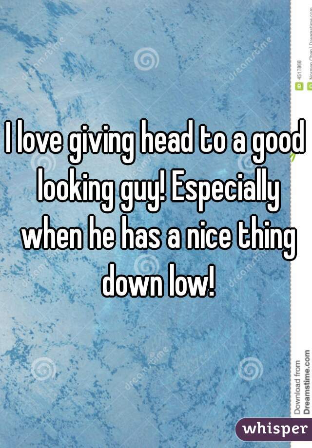 I love giving head to a good looking guy! Especially when he has a nice thing down low!