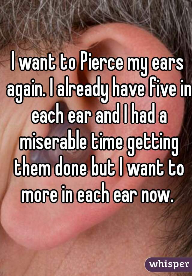 I want to Pierce my ears again. I already have five in each ear and I had a miserable time getting them done but I want to more in each ear now. 