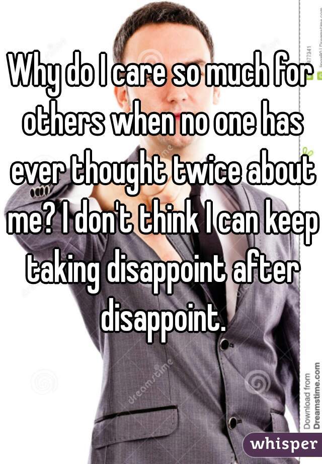 Why do I care so much for others when no one has ever thought twice about me? I don't think I can keep taking disappoint after disappoint.