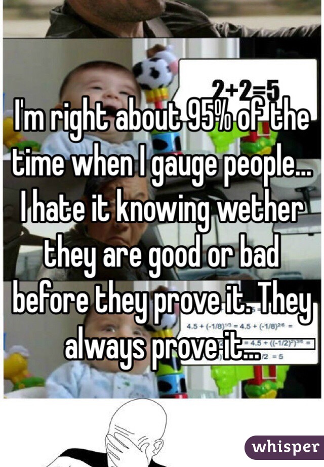 I'm right about 95% of the time when I gauge people... I hate it knowing wether they are good or bad before they prove it. They always prove it...