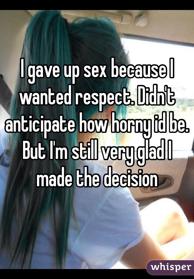 I gave up sex because I wanted respect. Didn't anticipate how horny id be. But I'm still very glad I made the decision 