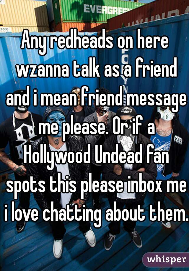 Any redheads on here wzanna talk as a friend and i mean friend message me please. Or if a Hollywood Undead fan spots this please inbox me i love chatting about them.