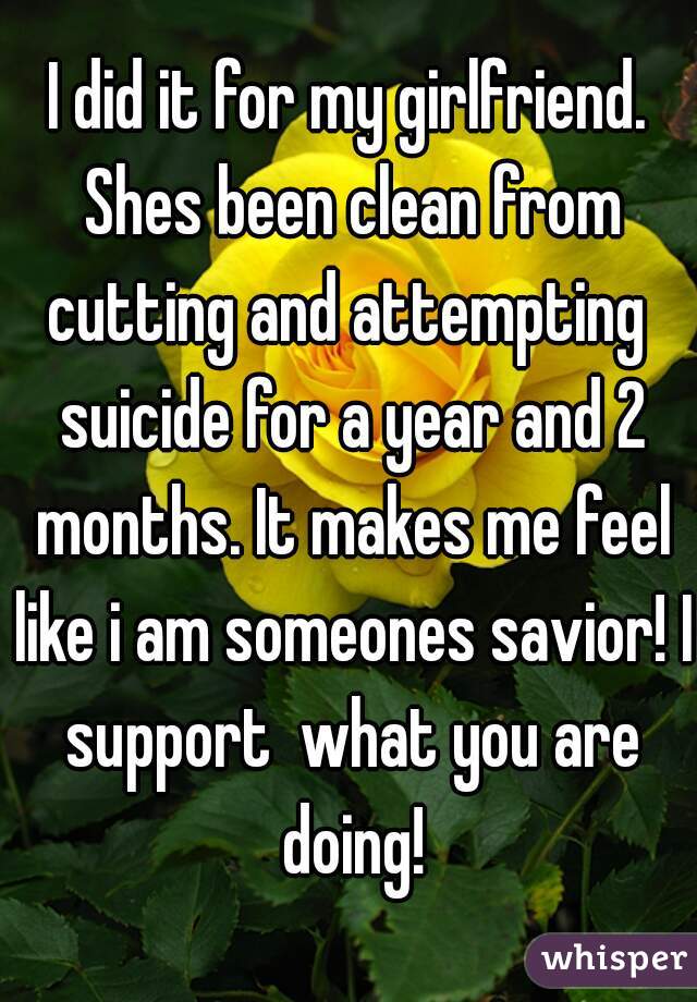 I did it for my girlfriend. Shes been clean from cutting and attempting  suicide for a year and 2 months. It makes me feel like i am someones savior! I support  what you are doing!