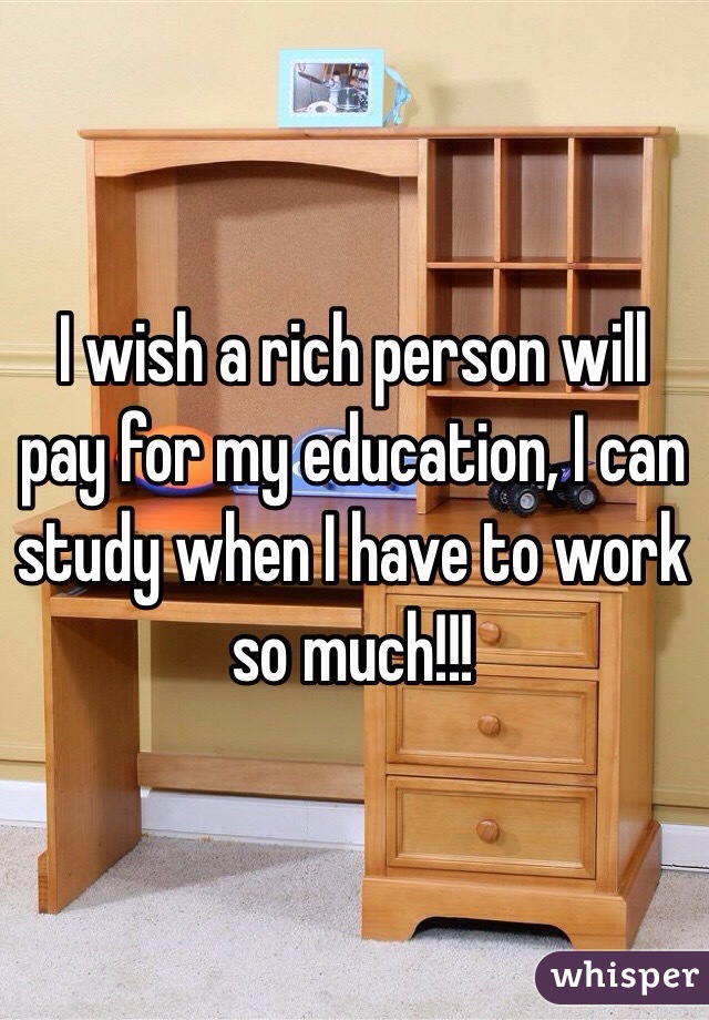 I wish a rich person will pay for my education, I can study when I have to work so much!!!