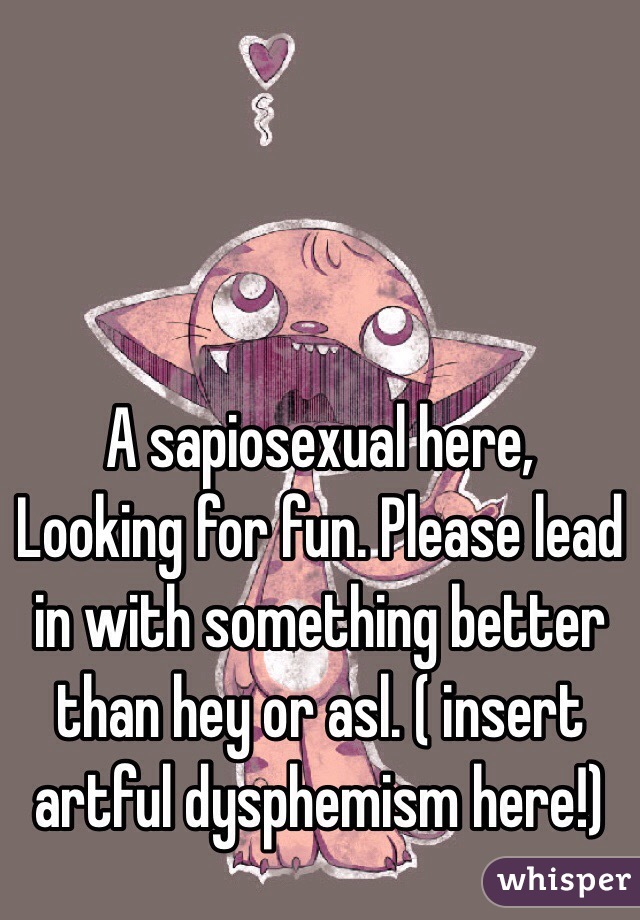  A sapiosexual here, Looking for fun. Please lead in with something better than hey or asl. ( insert artful dysphemism here!)