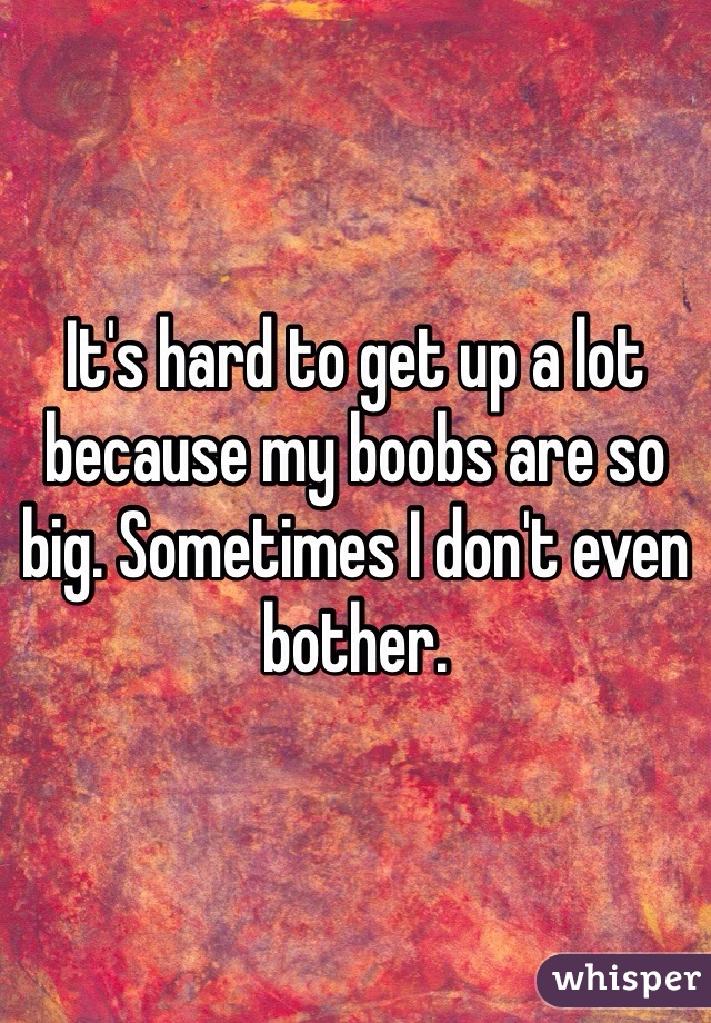 It's hard to get up a lot because my boobs are so big. Sometimes I don't even bother.