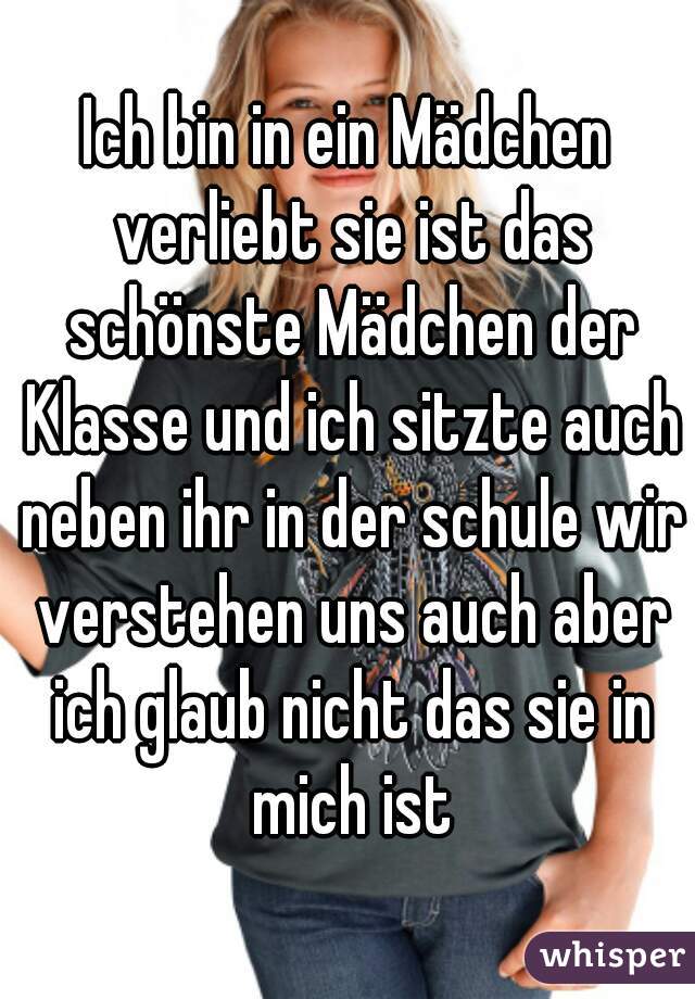 Ich bin in ein Mädchen verliebt sie ist das schönste Mädchen der Klasse und ich sitzte auch neben ihr in der schule wir verstehen uns auch aber ich glaub nicht das sie in mich ist