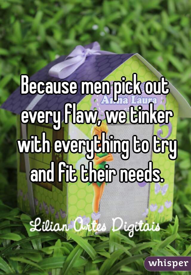 Because men pick out every flaw, we tinker with everything to try and fit their needs.