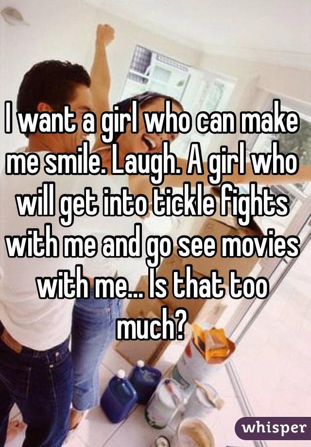 I want a girl who can make me smile. Laugh. A girl who will get into tickle fights with me and go see movies with me... Is that too much?