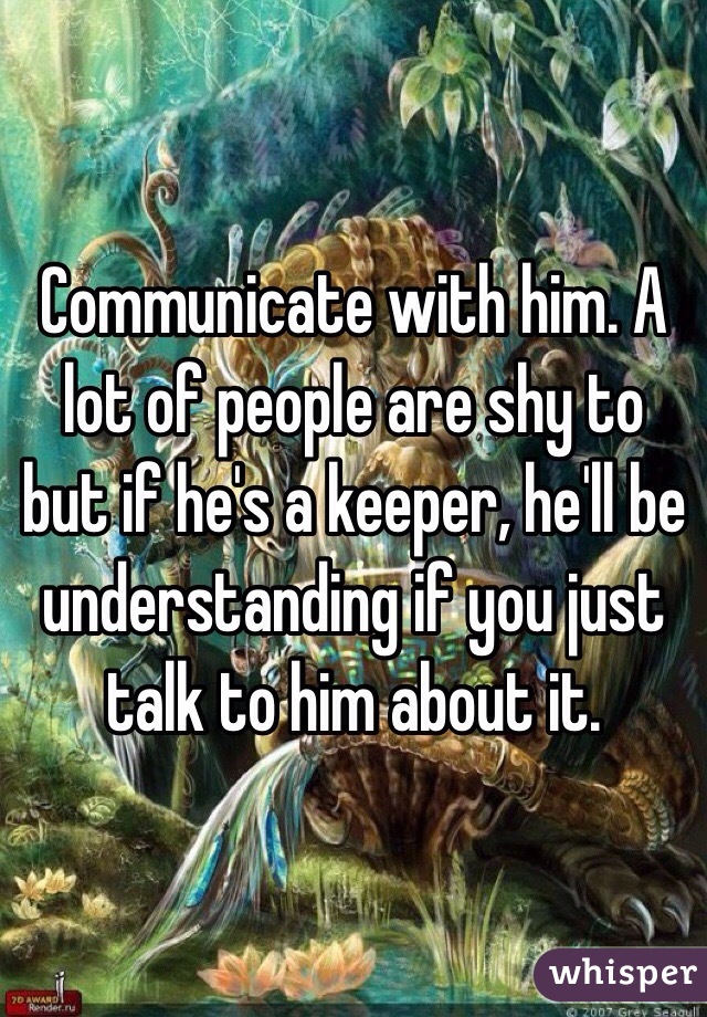 Communicate with him. A lot of people are shy to but if he's a keeper, he'll be understanding if you just talk to him about it. 